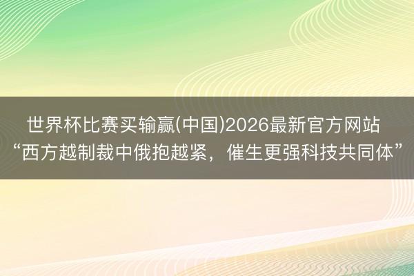 世界杯比赛买输赢(中国)2026最新官方网站 “西方越制裁中俄抱越紧，催生更强科技共同体”