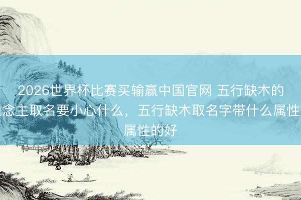 2026世界杯比赛买输赢中国官网 五行缺木的东说念主取名要小心什么，五行缺木取名字带什么属性的好