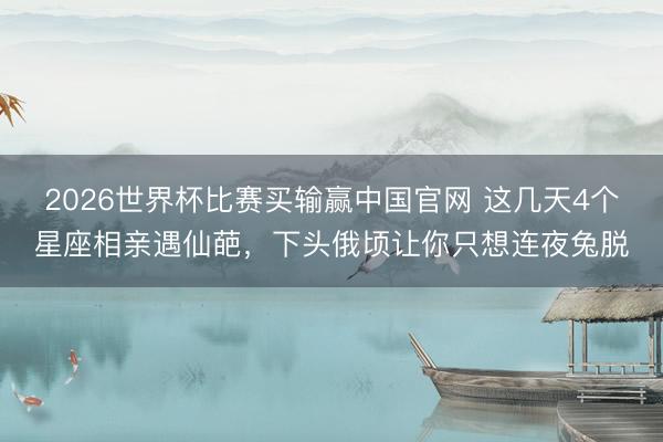 2026世界杯比赛买输赢中国官网 这几天4个星座相亲遇仙葩，下头俄顷让你只想连夜兔脱