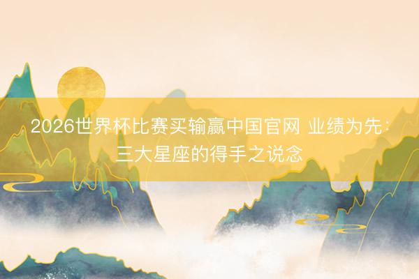 2026世界杯比赛买输赢中国官网 业绩为先：三大星座的得手之说念