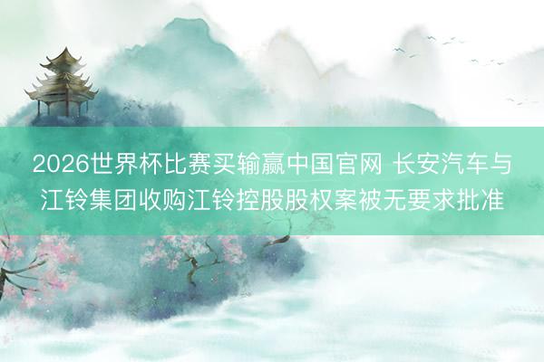 2026世界杯比赛买输赢中国官网 长安汽车与江铃集团收购江铃控股股权案被无要求批准