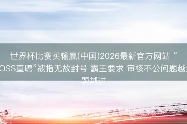 世界杯比赛买输赢(中国)2026最新官方网站 “BOSS直聘”被指无故封号 霸王要求 审核不公问题越过