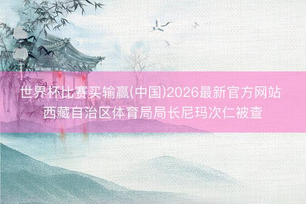世界杯比赛买输赢(中国)2026最新官方网站 西藏自治区体育局局长尼玛次仁被查