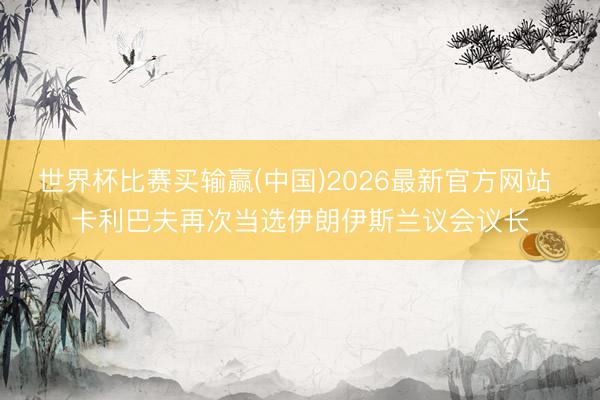 世界杯比赛买输赢(中国)2026最新官方网站 卡利巴夫再次当选伊朗伊斯兰议会议长