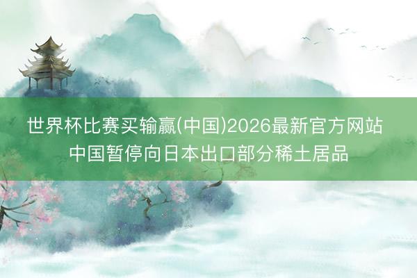 世界杯比赛买输赢(中国)2026最新官方网站 中国暂停向日本出口部分稀土居品