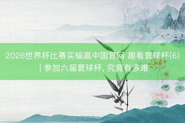 2026世界杯比赛买输赢中国官网 趣看寰球杯(6) | 参加六届寰球杯， 究竟有多难