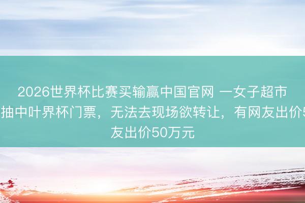 2026世界杯比赛买输赢中国官网 一女子超市买牙膏抽中叶界杯门票,无法去现场欲转让,有网友出价50万元