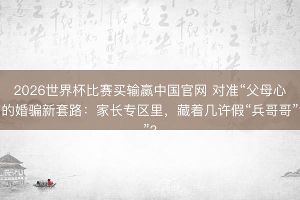 2026世界杯比赛买输赢中国官网 对准“父母心”的婚骗新套路:家长专区里,藏着几许假“兵哥哥”?