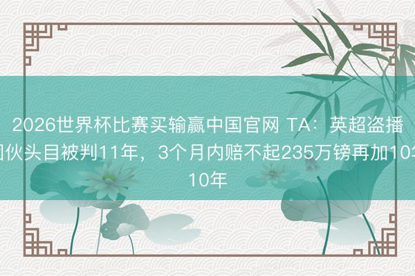 2026世界杯比赛买输赢中国官网 TA：英超盗播团伙头目被判11年，3个月内赔不起235万镑再加10年
