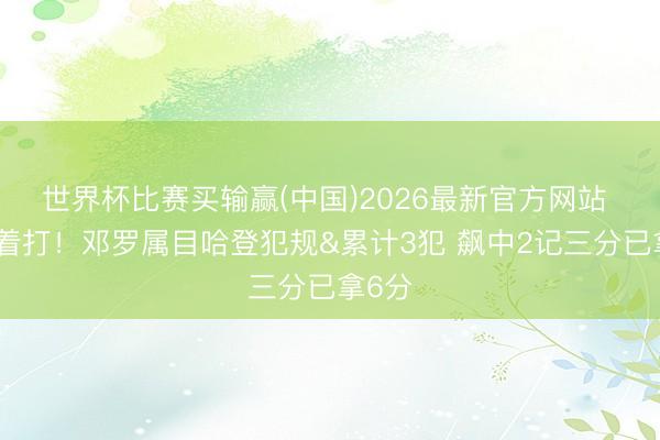 世界杯比赛买输赢(中国)2026最新官方网站 被追着打！邓罗属目哈登犯规&累计3犯 飙中2记三分已拿6分