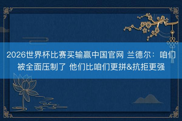 2026世界杯比赛买输赢中国官网 兰德尔：咱们被全面压制了 他们比咱们更拼&抗拒更强