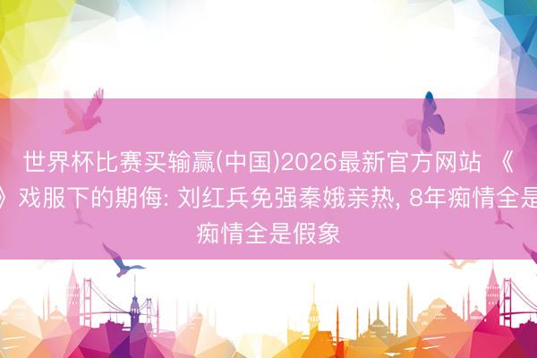 世界杯比赛买输赢(中国)2026最新官方网站 《主角》戏服下的期侮: 刘红兵免强秦娥亲热， 8年痴情全是假象
