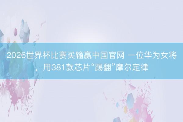 2026世界杯比赛买输赢中国官网 一位华为女将，用381款芯片“踢翻”摩尔定律