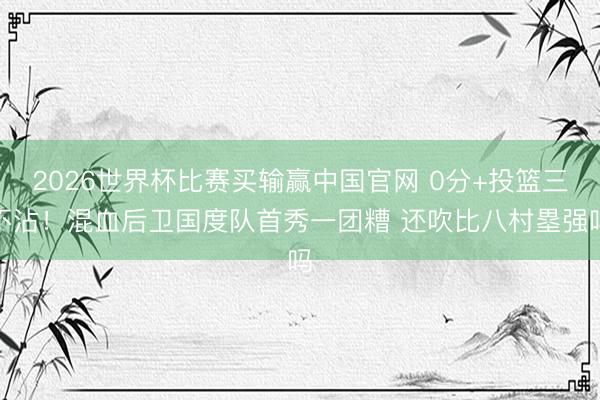 2026世界杯比赛买输赢中国官网 0分+投篮三不沾！混血后卫国度队首秀一团糟 还吹比八村塁强吗