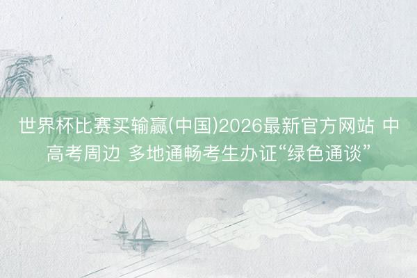 世界杯比赛买输赢(中国)2026最新官方网站 中高考周边 多地通畅考生办证“绿色通谈”