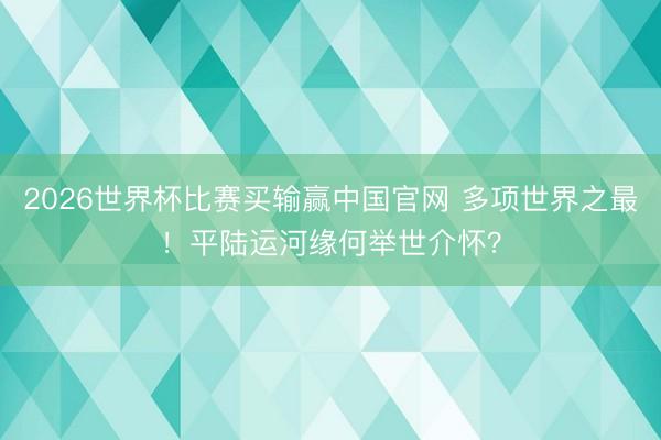 2026世界杯比赛买输赢中国官网 多项世界之最！平陆运河缘何举世介怀？