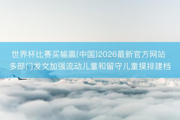 世界杯比赛买输赢(中国)2026最新官方网站 多部门发文加强流动儿童和留守儿童摸排建档