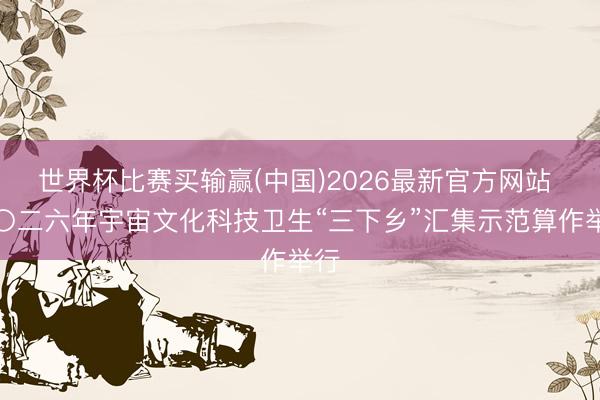 世界杯比赛买输赢(中国)2026最新官方网站 二〇二六年宇宙文化科技卫生“三下乡”汇集示范算作举行