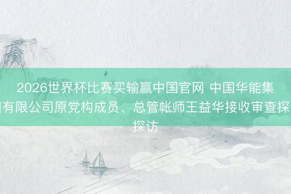 2026世界杯比赛买输赢中国官网 中国华能集团有限公司原党构成员、总管帐师王益华接收审查探访