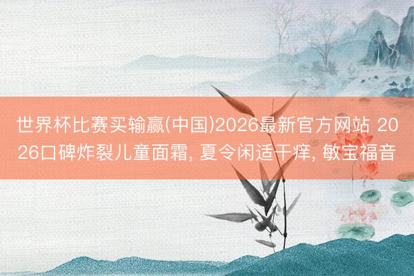 世界杯比赛买输赢(中国)2026最新官方网站 2026口碑炸裂儿童面霜， 夏令闲适干痒， 敏宝福音