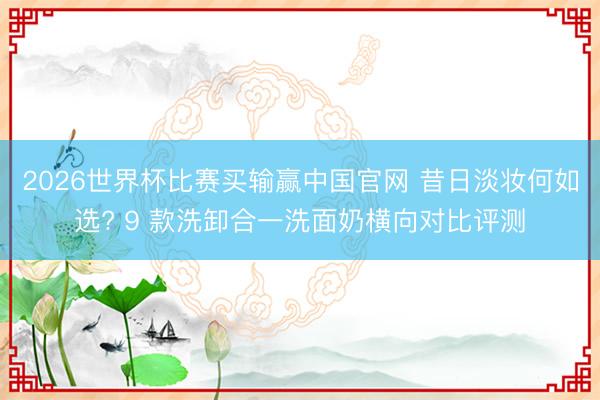 2026世界杯比赛买输赢中国官网 昔日淡妆何如选? 9 款洗卸合一洗面奶横向对比评测