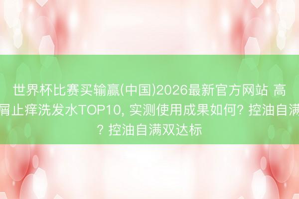 世界杯比赛买输赢(中国)2026最新官方网站 高口碑去屑止痒洗发水TOP10， 实测使用成果如何? 控油自满双达标