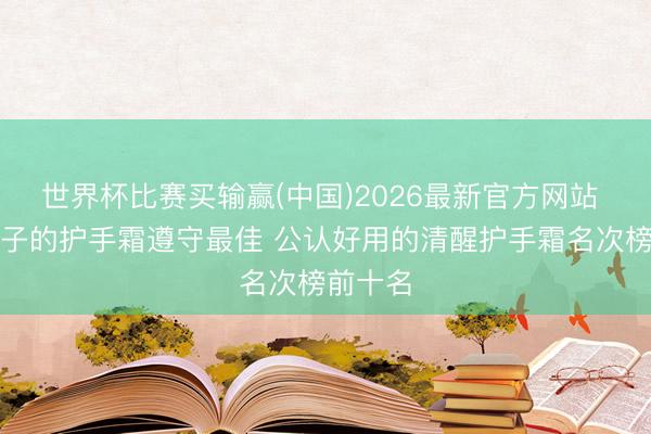 世界杯比赛买输赢(中国)2026最新官方网站 什么牌子的护手霜遵守最佳 公认好用的清醒护手霜名次榜前十名