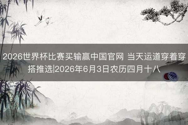 2026世界杯比赛买输赢中国官网 当天运道穿着穿搭推选|2026年6月3日农历四月十八