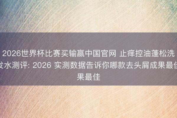 2026世界杯比赛买输赢中国官网 止痒控油蓬松洗发水测评: 2026 实测数据告诉你哪款去头屑成果最佳