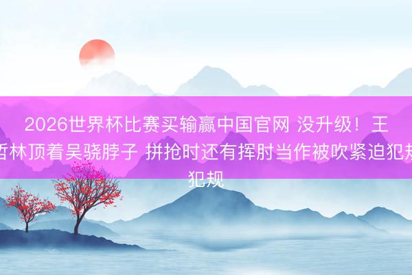 2026世界杯比赛买输赢中国官网 没升级！王哲林顶着吴骁脖子 拼抢时还有挥肘当作被吹