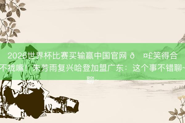 2026世界杯比赛买输赢中国官网 🤣笑得合不拢嘴！朱芳雨复兴哈登加盟广东：这个事不错聊~