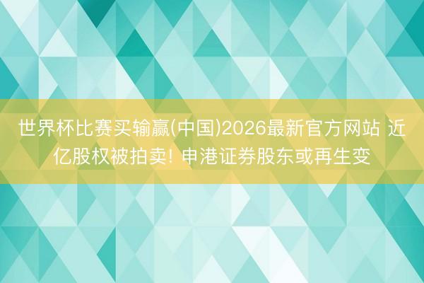 世界杯比赛买输赢(中国)2026最新官方网站 近亿股权被拍卖! 申港证券股东或再生变