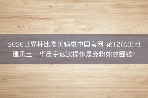 2026世界杯比赛买输赢中国官网 花12亿买地建乐土!华晨宇这波操作是宠粉如故圈钱?