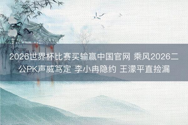 2026世界杯比赛买输赢中国官网 乘风2026二公PK声威笃定 李小冉隐约 王濛平直捡漏