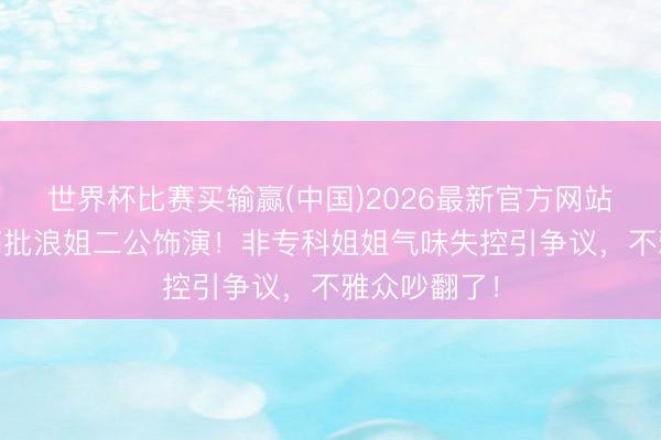世界杯比赛买输赢(中国)2026最新官方网站 歌剧安分痛批浪姐二公饰演！非专科姐姐气味失控引争议，不雅众吵翻了！