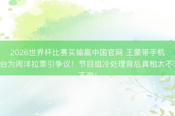 2026世界杯比赛买输赢中国官网 王蒙带手机上台为周洋拉票引争议！节目组冷处理背后真相太不测！