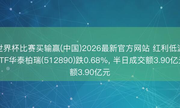 世界杯比赛买输赢(中国)2026最新官方网站 红利低波ETF华泰柏瑞(512890)跌0.68%， 半日成交额3.90亿元