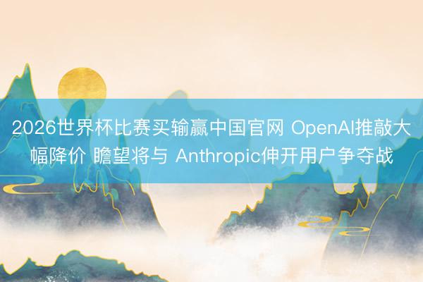 2026世界杯比赛买输赢中国官网 OpenAI推敲大幅降价 瞻望将与 Anthropic伸开用户争夺战