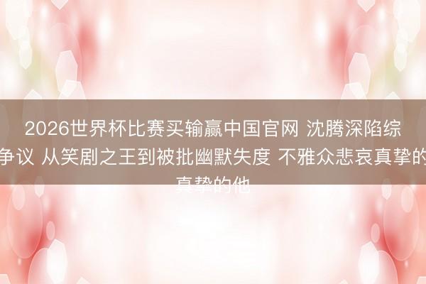 2026世界杯比赛买输赢中国官网 沈腾深陷综艺争议 从笑剧之王到被批幽默失度 不雅众悲哀真挚的他