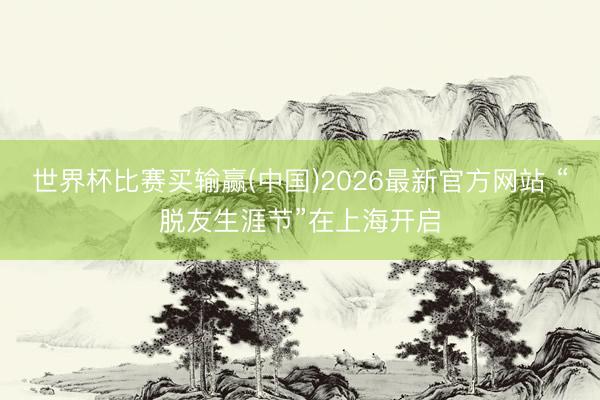 世界杯比赛买输赢(中国)2026最新官方网站 “脱友生涯节”在上海开启