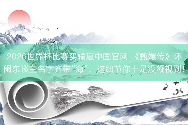 2026世界杯比赛买输赢中国官网 《甄嬛传》坏阉东谈主名字齐带“海”，这细节你十足没凝视到！