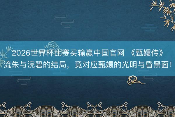 2026世界杯比赛买输赢中国官网 《甄嬛传》流朱与浣碧的结局,竟对应甄嬛的光明与昏黑面!