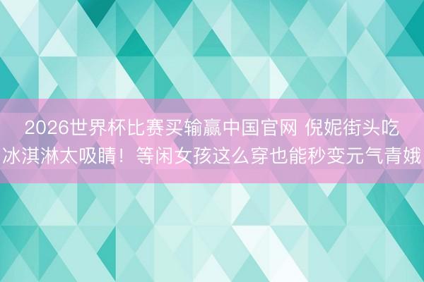 2026世界杯比赛买输赢中国官网 倪妮街头吃冰淇淋太吸睛!等闲女孩这么穿也能秒变元气青娥