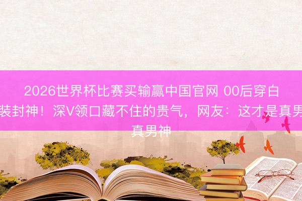 2026世界杯比赛买输赢中国官网 00后穿白西装封神！深V领口藏不住的贵气，网友：这才是真男神