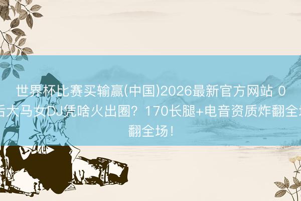 世界杯比赛买输赢(中国)2026最新官方网站 00后大马女DJ凭啥火出圈?170长腿+电音资质炸翻全场!