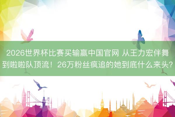 2026世界杯比赛买输赢中国官网 从王力宏伴舞到啦啦队顶流！26万粉丝疯追的她到底什么来头？