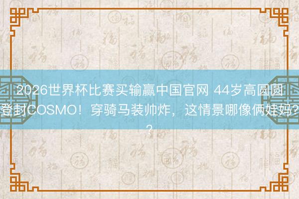 2026世界杯比赛买输赢中国官网 44岁高圆圆登封COSMO!穿骑马装帅炸,这情景哪像俩娃妈?