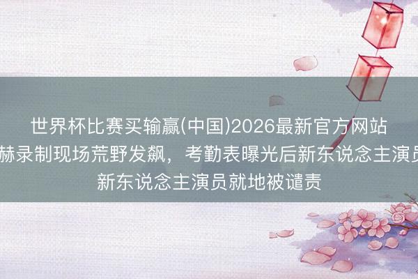 世界杯比赛买输赢(中国)2026最新官方网站 搞笑担当陈赫录制现场荒野发飙，考勤表曝光后新东说念主演员就地被谴责