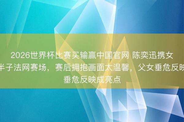 2026世界杯比赛买输赢中国官网 陈奕迅携女助阵准半子法网赛场，赛后拥抱画面太温馨，父女垂危反映成亮点