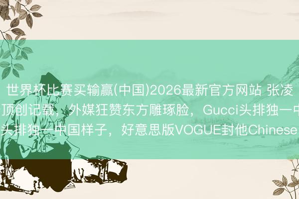 世界杯比赛买输赢(中国)2026最新官方网站 张凌赫纽约杀疯了！好意思趋登顶创记载，外媒狂赞东方雕琢脸，Gucci头排独一中国样子，好意思版VOGUE封他Chinese Superstar